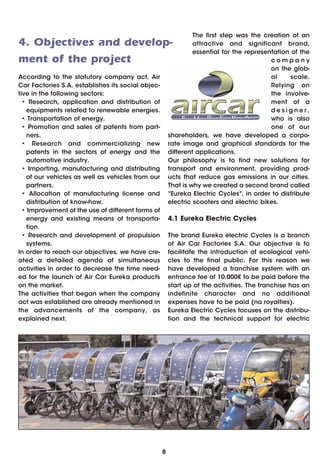 The first step was the creation of an
4. Objectives and develop-                                      attractive and significant brand,
                                                                essential for the representation of the
ment of the project                                                                       company
                                                                                          on the glob-
According to the statutory company act, Air                                               al     scale.
Car Factories S.A. establishes its social objec-                                          Relying on
tive in the following sectors:                                                            the involve-
  • Research, application and distribution of                                             ment of a
   equipments related to renewable energies.                                              designer,
  • Transportation of energy.                                                             who is also
  • Promotion and sales of patents from part-                                             one of our
   ners.                                               shareholders, we have developed a corpo-
  • Research and commercializing new                   rate image and graphical standards for the
   patents in the sectors of energy and the            different applications.
   automotive industry.                                Our philosophy is to find new solutions for
  • Importing, manufacturing and distributing          transport and environment, providing prod-
   of our vehicles as well as vehicles from our        ucts that reduce gas emissions in our cities.
   partners.                                           That is why we created a second brand called
  • Allocation of manufacturing license and            "Eureka Electric Cycles", in order to distribute
   distribution of know-how.                           electric scooters and electric bikes.
  • Improvement of the use of different forms of
   energy and existing means of transporta-            4.1 Eureka Electric Cycles
   tion.
  • Research and development of propulsion             The brand Eureka electric Cycles is a branch
   systems.                                            of Air Car Factories S.A. Our objective is to
In order to reach our objectives, we have cre-         facilitate the introduction of ecological vehi-
ated a detailed agenda of simultaneous                 cles to the final public. For this reason we
activities in order to decrease the time need-         have developed a franchise system with an
ed for the launch of Air Car Eureka products           entrance fee of 10.000€ to be paid before the
on the market.                                         start up of the activities. The franchise has an
The activities that began when the company             indefinite character and no additional
act was established are already mentioned in           expenses have to be paid (no royalties).
the advancements of the company, as                    Eureka Electric Cycles focuses on the distribu-
explained next.                                        tion and the technical support for electric




                                                   8
 
