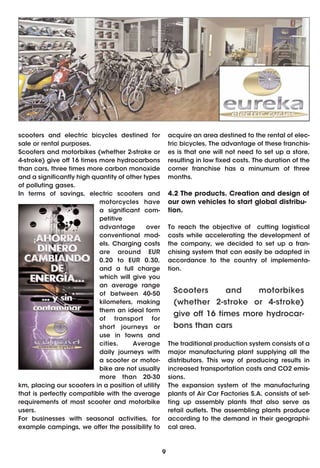 scooters and electric bicycles destined for             acquire an area destined to the rental of elec-
sale or rental purposes.                                tric bicycles. The advantage of these franchis-
Scooters and motorbikes (whether 2-stroke or            es is that one will not need to set up a store,
4-stroke) give off 16 times more hydrocarbons           resulting in low fixed costs. The duration of the
than cars, three times more carbon monoxide             corner franchise has a minumum of three
and a significantly high quantity of other types        months.
of polluting gases.
In terms of savings, electric scooters and              4.2 The products. Creation and design of
                            motorcycles have            our own vehicles to start global distribu-
                            a significant com-          tion.
                            petitive
                            advantage       over        To reach the objective of cutting logistical
                            conventional mod-           costs while accelerating the development of
                            els. Charging costs         the company, we decided to set up a fran-
                            are around EUR              chising system that can easily be adapted in
                            0.20 to EUR 0.30,           accordance to the country of implementa-
                            and a full charge           tion.
                            which will give you
                            an average range
                            of between 40-50             Scooters      and    motorbikes
                            kilometers, making           (whether 2-stroke or 4-stroke)
                            them an ideal form
                                                         give off 16 times more hydrocar-
                            of transport for
                            short journeys or            bons than cars
                            use in towns and
                            cities.    Average          The traditional production system consists of a
                            daily journeys with         major manufacturing plant supplying all the
                            a scooter or motor-         distributors. This way of producing results in
                            bike are not usually        increased transportation costs and CO2 emis-
                            more than 20-30             sions.
km, placing our scooters in a position of utility       The expansion system of the manufacturing
that is perfectly compatible with the average           plants of Air Car Factories S.A. consists of set-
requirements of most scooter and motorbike              ting up assembly plants that also serve as
users.                                                  retail outlets. The assembling plants produce
For businesses with seasonal activities, for            according to the demand in their geographi-
example campings, we offer the possibility to           cal area.



                                                    9
 