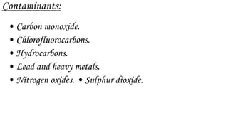Contaminants:
• Carbon monoxide.
• Chlorofluorocarbons.
• Hydrocarbons.
• Lead and heavy metals.
• Nitrogen oxides. • Sulphur dioxide.
 
