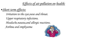 Effects of air pollution on health:
•Short term effects:
Irritation to the eyes,nose and throat.
Upper respiratory infections.
Headache,nausea,and allergic reactions.
Asthma and emphysema
 