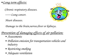 •Long term effects:
Chronic respiratory diseases.
Lung cancer.
Heart diseases.
Damage to the brain,nerves,liver or kidneys.
Prevention of damaging effects of air pollution:
• Assessments
• Pollution emission for transportation vehicles and
industry
• Restricting smoking
• Adequate ventilation
 