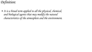 Definition:
• It is a broad term applied to all the physical, chemical,
and biological agents that may modify the natural
characteristics of the atmosphere and the environment.
 