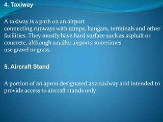 4. Taxiway
A taxiway is a path on an airport
connecting runways with ramps, hangars, terminals and other
facilities. They mostly have hard surface such as asphalt or
concrete, although smaller airports sometimes
use gravel or grass.
5. Aircraft Stand
A portion of an apron designated as a taxiway and intended to
provide access to aircraft stands only.
 