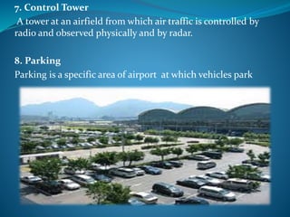 7. Control Tower
A tower at an airfield from which air traffic is controlled by
radio and observed physically and by radar.
8. Parking
Parking is a specific area of airport at which vehicles park
 