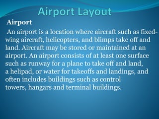 Airport
An airport is a location where aircraft such as fixed-
wing aircraft, helicopters, and blimps take off and
land. Aircraft may be stored or maintained at an
airport. An airport consists of at least one surface
such as runway for a plane to take off and land,
a helipad, or water for takeoffs and landings, and
often includes buildings such as control
towers, hangars and terminal buildings.
 