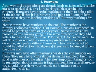 1. Runways
A runway is the area where an aircraft lands or takes off. It can be
grass, or packed dirt, or a hard surface such as asphalt or
concrete. Runways have special markings on them to help a pilot
in the air to tell that it is a runway (and not a road) and to help
them when they are landing or taking off. Runway markings are
white.
Most runways have numbers on the end. The number is the
runway's compass direction. (For example, runway numbered 36
would be pointing north or 360 degrees). Some airports have
more than one runway going in the same direction, so they add
letters to the end of the number R for right, C for center, and L for
left. The other end of the runway is pointing in the opposite
direction, so it gets a different number. The runway called 36
would be called 18 (for 180 degrees) if you were looking at it from
the other end.
Runways may have other markings besides the end number on
them. They may have white stripes down the middle of them, and
solid white lines on the edges. The most important thing for you
to remember about a runway is that it is meant for aircraft use, so
you should never drive your vehicle on it, unless you are
authorized to do so.
 