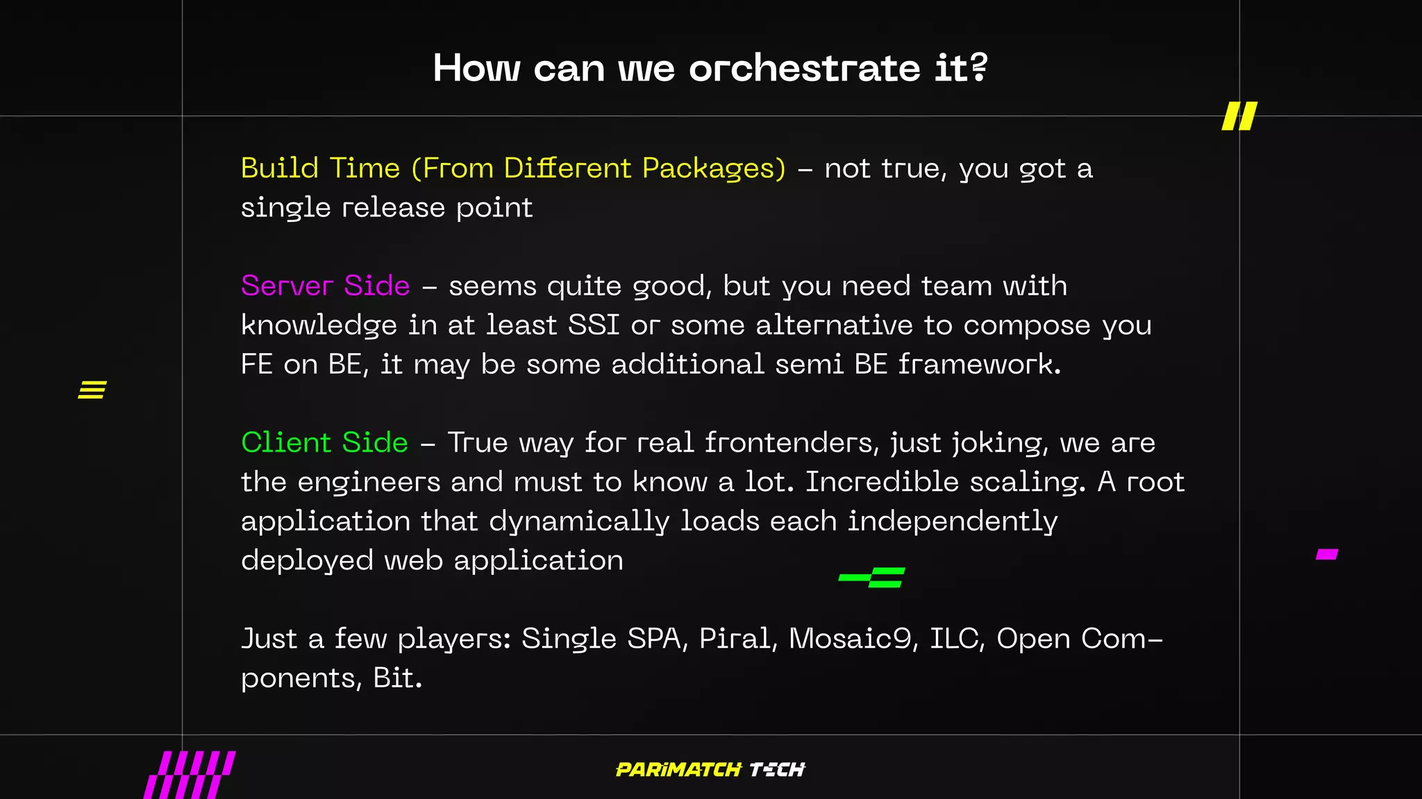 How can we orchestrate it?
Build Time (From Different Packages) - not true, you got a
single release point
Server Side - seems quite good, but you need team with
knowledge in at least SSI or some alternative to compose you
FE on BE, it may be some additional semi BE framework.
Client Side - True way for real frontenders, just joking, we are
the engineers and must to know a lot. Incredible scaling. A root
application that dynamically loads each independently
deployed web application
Just a few players: Single SPA, Piral, Mosaic9, ILC, Open Com-
ponents, Bit.
 