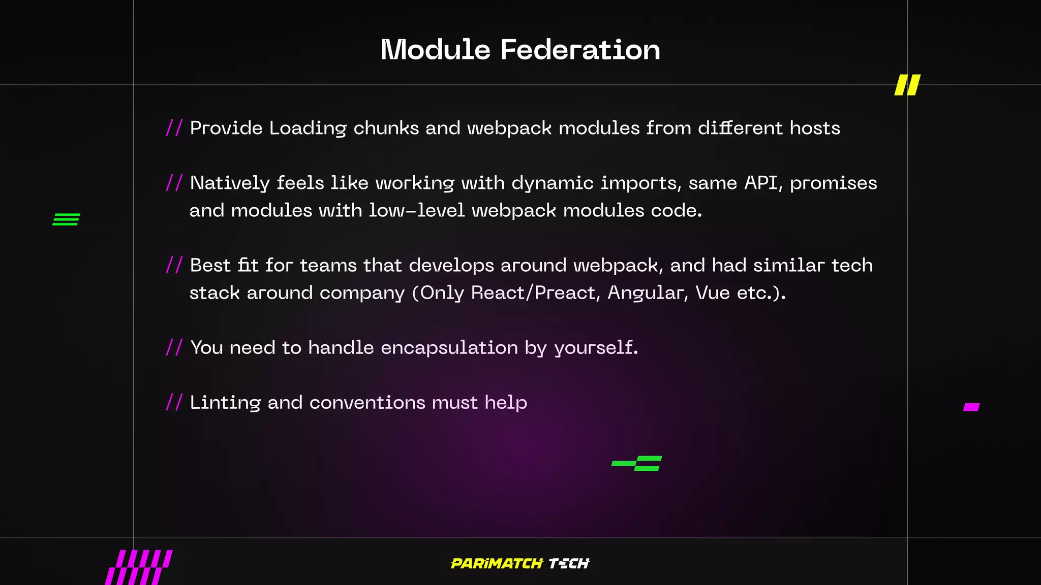 Module Federation
// Provide Loading chunks and webpack modules from different hosts
// Natively feels like working with dynamic imports, same API, promises
and modules with low-level webpack modules code.
// Best fit for teams that develops around webpack, and had similar tech
stack around company (Only React/Preact, Angular, Vue etc.).
// You need to handle encapsulation by yourself.
// Linting and conventions must help
 