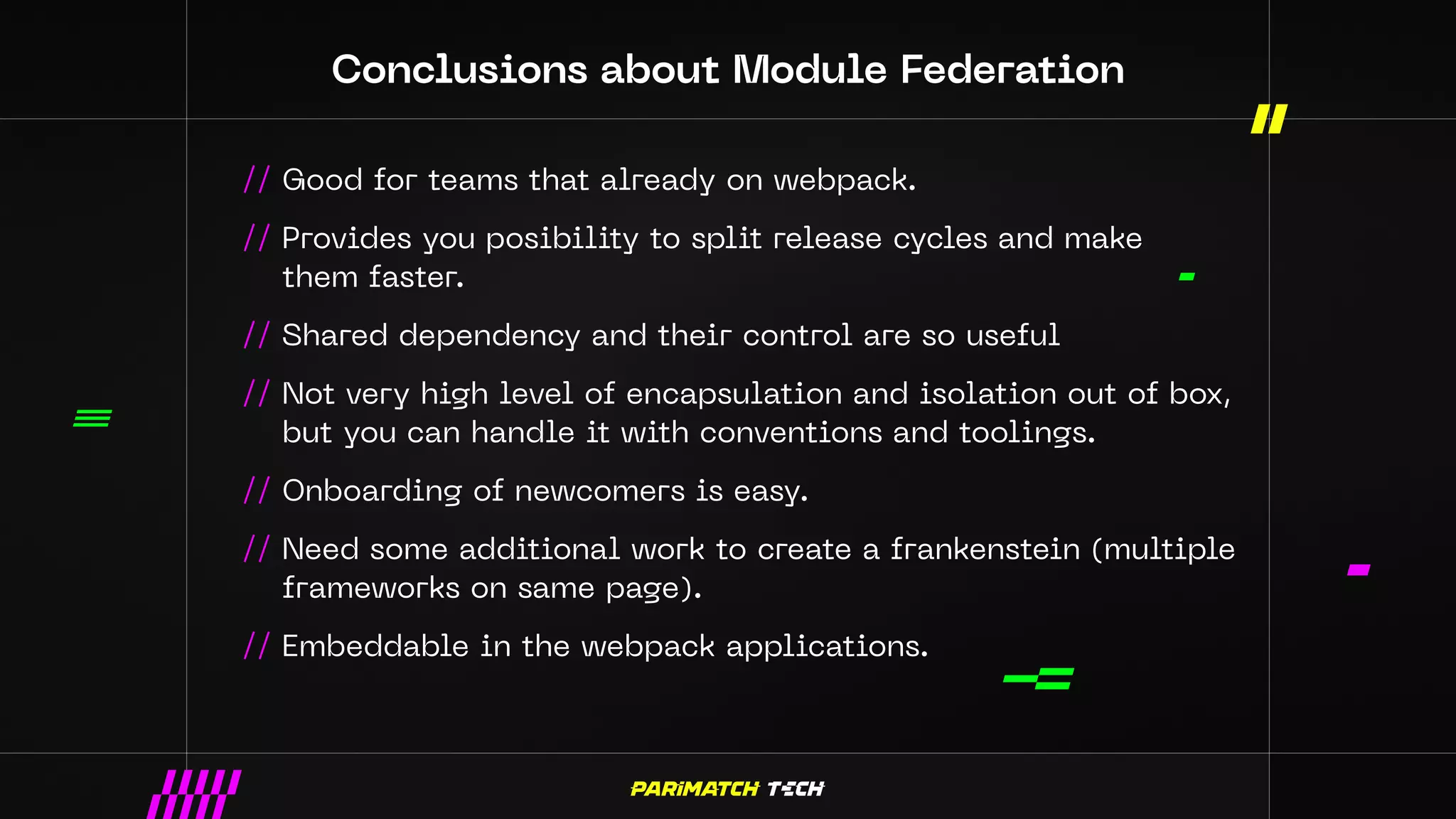 Conclusions about Module Federation
// Good for teams that already on webpack.
// Provides you posibility to split release cycles and make
them faster.
// Shared dependency and their control are so useful
// Not very high level of encapsulation and isolation out of box,
but you can handle it with conventions and toolings.
// Onboarding of newcomers is easy.
// Need some additional work to create a frankenstein (multiple
frameworks on same page).
// Embeddable in the webpack applications.
 
