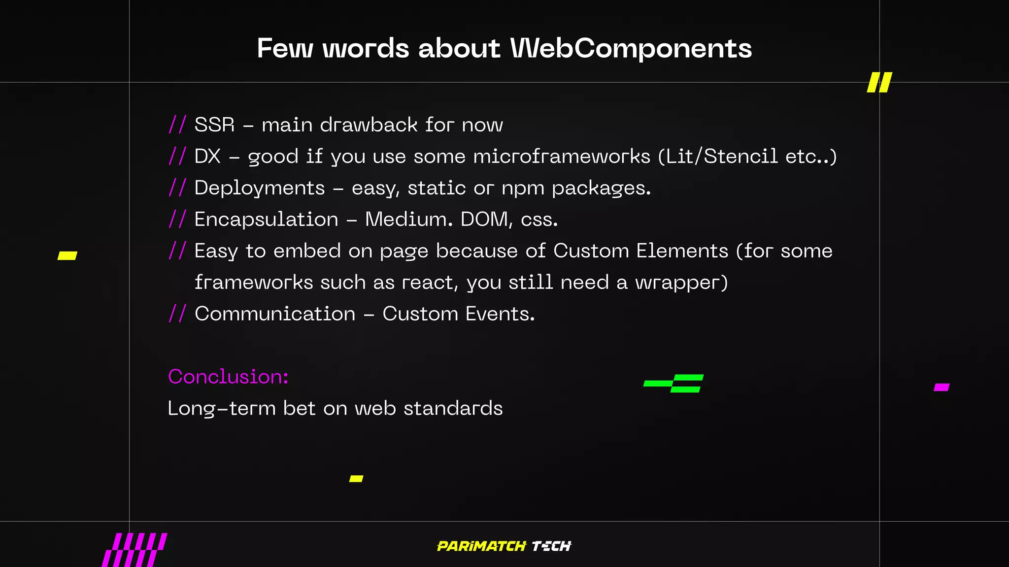 Few words about WebComponents
// SSR - main drawback for now
// DX - good if you use some microframeworks (Lit/Stencil etc..)
// Deployments - easy, static or npm packages.
// Encapsulation - Medium. DOM, css.
// Easy to embed on page because of Custom Elements (for some
frameworks such as react, you still need a wrapper)
// Communication - Custom Events.
Conclusion:
Long-term bet on web standards
 