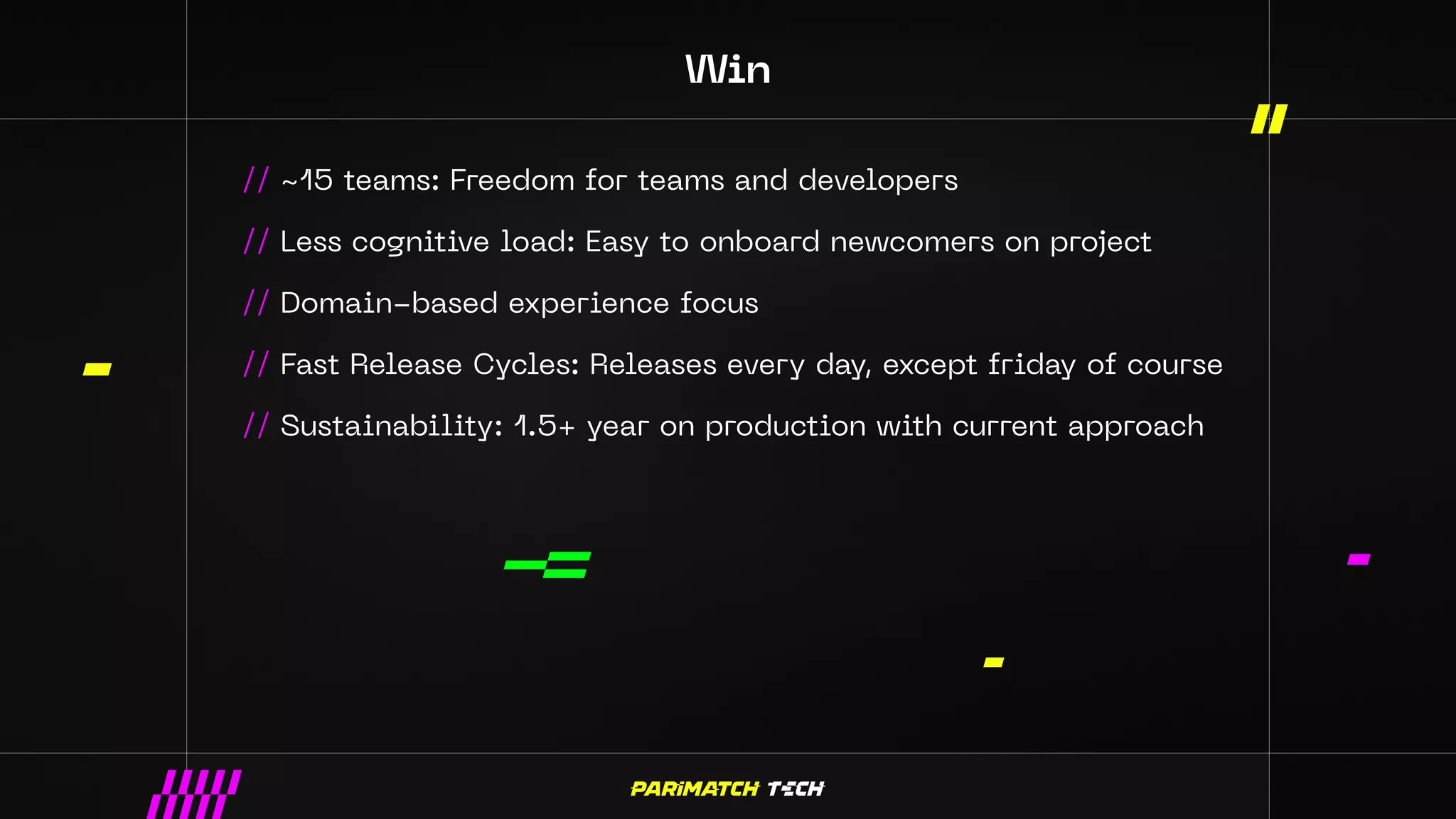 Win
// ~15 teams: Freedom for teams and developers
// Less cognitive load: Easy to onboard newcomers on project
// Domain-based experience focus
// Fast Release Cycles: Releases every day, except friday of course
// Sustainability: 1.5+ year on production with current approach
 