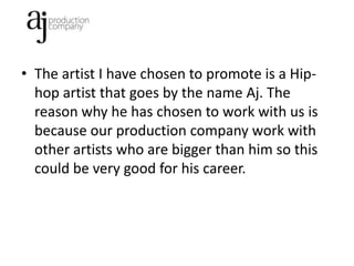 • The artist I have chosen to promote is a Hip-
  hop artist that goes by the name Aj. The
  reason why he has chosen to work with us is
  because our production company work with
  other artists who are bigger than him so this
  could be very good for his career.
 