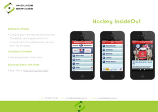 Ako

de

rviÎs

Hockey InsideOut
DÉTAILS DU PROJET

• Conçue pour les fans du Built hockey
Canadian, cette application fut
conçue avec la collaboration de nos
amis de Mindsea.
SOLUTIONS FOURNIES

• Developpement front-end
DÉCUVREZ DANS L'APP STORE

• App Store: http://bit.ly/1amTgkD
p
y
g

phone: +33 6 63 85 41 55 | email: contact@akoladesevices.com | website: www.akoladeservices.com

 