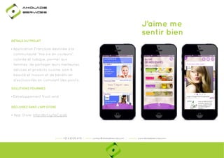 Ako

de

rviÎs

J’aime me
sentir bien
DÉTAILS DU PROJET

• Application Française destinée à la
communauté “ma vie en couleurs”,
colorée et ludique, permet aux
femmes de partager leurs meilleures
astuces et produits cuisine, soin &
beauté et maison et de bénéficier
d’exclusivités en cumulant des points.
SOLUTIONS FOURNIES

• Développement front-end
DÉCUVREZ DANS L'APP STORE

• App Store: http://bit.ly/1aCqid6
p
y
q

phone: +33 6 63 85 41 55 | email: contact@akoladesevices.com | website: www.akoladeservices.com

 