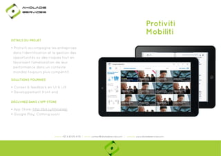 Ako

de

rviÎs

Protiviti
Mobiliti
DÉTAILS DU PROJET

• Protiviti accompagne les entreprises
dans l’identification et la gestion des
opportunités ou des risques tout en
favorisant l’amélioration de leur
performance dans un contexte
mondial toujours plus compétitif.
SOLUTIONS FOURNIES

• Conseil & feedback en UI & UX
• Developpement front-end
DÉCUVREZ DANS L'APP STORE

• App Store: http://bit.ly/HVceWp
p
y
p
• Google Play: Coming soon!

phone: +33 6 63 85 41 55 | email: contact@akoladesevices.com | website: www.akoladeservices.com

 