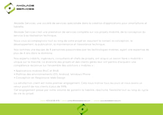 Ako

de

rviÎs

Akolade Services, une société de services spécialisée dans la création d'applications pour smartphone et
tablette.
Akolade Services c'est une prestation de services complète sur vos projets mobilité, de la conception du
service à sa réalisation technique.
Nous vous accompagnons tout au long de votre projet en assurant le conseil, la conception, le
développement, la publication, la maintenance et l'assistance technique.
Nos sommes une équipe de 8 personnes passionnées par les technologies mobiles, ayant une expertise de
plus de 4 ans dans le domaine.
Nos experts créatifs, ingénieurs, consultants et chefs de projets, ont acquis un savoir-faire « mobilité »
unique sur le marché. La diversité des projets et des clients gérés leur ont permis d’acquérir une
compétence reconnue sur l’ensemble des solutions « mobiles » :
• Applications mobiles BtoC et BtoB
• Maîtrise des environnements iOS, Android, Windows Phone
• Conception en Responsive Web Design
La satisfaction client est notre premier engagement. Cela nous motive tous les jours et nous avons un
retour positif de nos clients à plus de 99%.
Cet engagement passe par notre volonté de garantir la fiabilité, réactivité, flexibilité tout au long du cycle
de vie du projet.
phone: +33 6 63 85 41 55 | email: contact@akoladesevices.com | website: www.akoladeservices.com

 