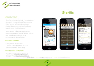 Ako

de

rviÎs

Storific
DÉTAILS DU PROJET

• Storific est une start-up Française qui
réinvente l’ensemble de l’expérience
client achat grâce aux nouveaux
modes de consommation basés sur
l’expérience mobile&social.
• Nous avons crée une application
extraordinaire qui ouvre la voie sur ce
que l‘expérience achat et le
m-commerce devrait être!
SOLUTIONS FOURNIES

• Conception du produit
• Conseil & feedback en UI & UX
made in 2013
• Developpement front-end
DÉCUVREZ DANS L'APP STORE

• App Store: http://bit.ly/1br66iP
p
y
• Google Play: http://bit.ly/HKICu5
p
y
phone: +33 6 63 85 41 55 | email: contact@akoladesevices.com | website: www.akoladeservices.com

 