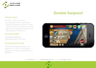 Ako

de

rviÎs

Zombie Swipeout
DÉTAILS DU PROJET

• En 2011 - 2012, nous avons
accompagné nos amis de Zynga
Mobile Germany à concevoir ce jeux
impressionnant. Ce projet nous a fait
relever des challenges importants en
développement front-end.
SOLUTIONS FOURNIES

• gameplay feedback
• Developpement front-end
DÉCUVREZ DANS L'APP STORE

• Malheureusement le projet s’est
arrêté en juin 2013. C’est pourquoi
made in 2013
l’application n’est pas disponible sur l’
AppStore.

phone: +33 6 63 85 41 55 | email: contact@akoladesevices.com | website: www.akoladeservices.com

 