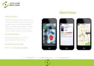 Ako

de

rviÎs

SkinVision
DÉTAILS DU PROJET

• Cette application a été créée dans le
but de combattre le cancer de la peau
(mélanome) à une échelle globale!
Elle est capable de prendre en photo
les lésions, les fait analyser et vous
livre un retour basé sur les résultats.
SOLUTIONS FOURNIES

• Conseil & feedback en UI & UX
• Developpement front-end
DÉCUVREZ DANS L'APP STORE

• App Store: http://bit.ly/1j1CNE8
p
y j

phone: +33 6 63 85 41 55 | email: contact@akoladesevices.com | website: www.akoladeservices.com

 