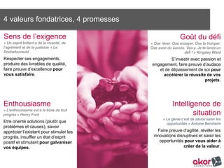 4 valeurs fondatrices, 4 promesses
Goût du défi
« Ose rêver. Ose essayer. Ose te tromper.
Ose avoir du succès. Vas-y. Je te lance un
défi ! » Kingsley Ward
S’investir avec passion et
engagement, faire preuve d’audace
et de dépassement de soi pour
accélérer la réussite de vos projets.
Sens de l’exigence
« Un esprit brillant a de la vivacité, de
l’agrément et de la justesse » La
Rochefoucauld
Respecter ses engagements,
produire des livrables de qualité,
faire preuve d’excellence pour
vous satisfaire.
	
  
Intelligence de
situation
« Le génie c’est de savoir saisir les
opportunités » Antoine Bernheim
Faire preuve d’agilité, révéler les
innovations disruptives et saisir les
opportunités pour vous aider à créer
de la valeur.
Enthousiasme
« L’enthousiasme est à la base de tout
progrès » Henry Ford
Etre orienté solutions (plutôt que
problèmes et causes), savoir
apprécier l’existant pour stimuler les
progrès, insuffler un état d’esprit
positif et stimulant pour galvaniser
vos équipes.
 