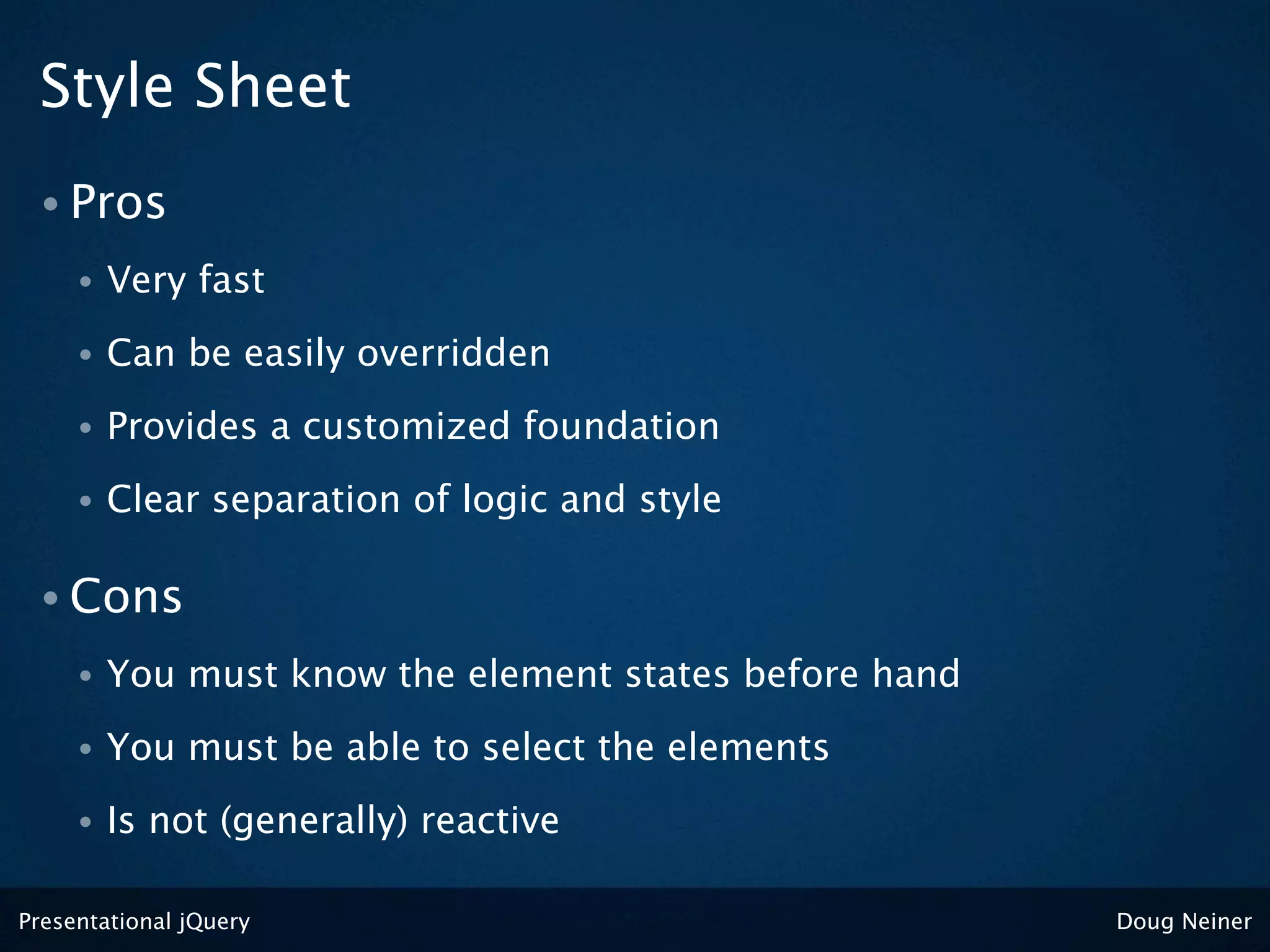 Style Sheet
 • Pros
     •   Very fast
     •   Can be easily overridden
     •   Provides a customized foundation
     •   Clear separation of logic and style

 • Cons
     •   You must know the element states before hand
     •   You must be able to select the elements
     •   Is not (generally) reactive

Presentational jQuery                                   Doug Neiner
 