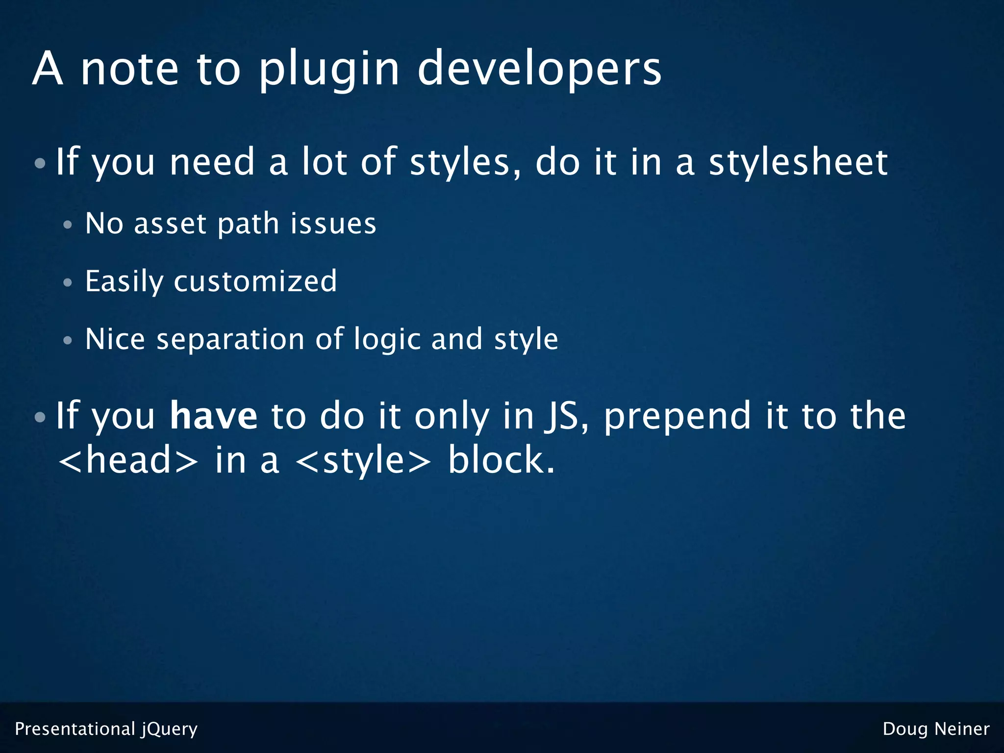 A note to plugin developers
 • If    you need a lot of styles, do it in a stylesheet
     •   No asset path issues
     •   Easily customized
     •   Nice separation of logic and style

 • Ifyou have to do it only in JS, prepend it to the
    <head> in a <style> block.




Presentational jQuery                                  Doug Neiner
 