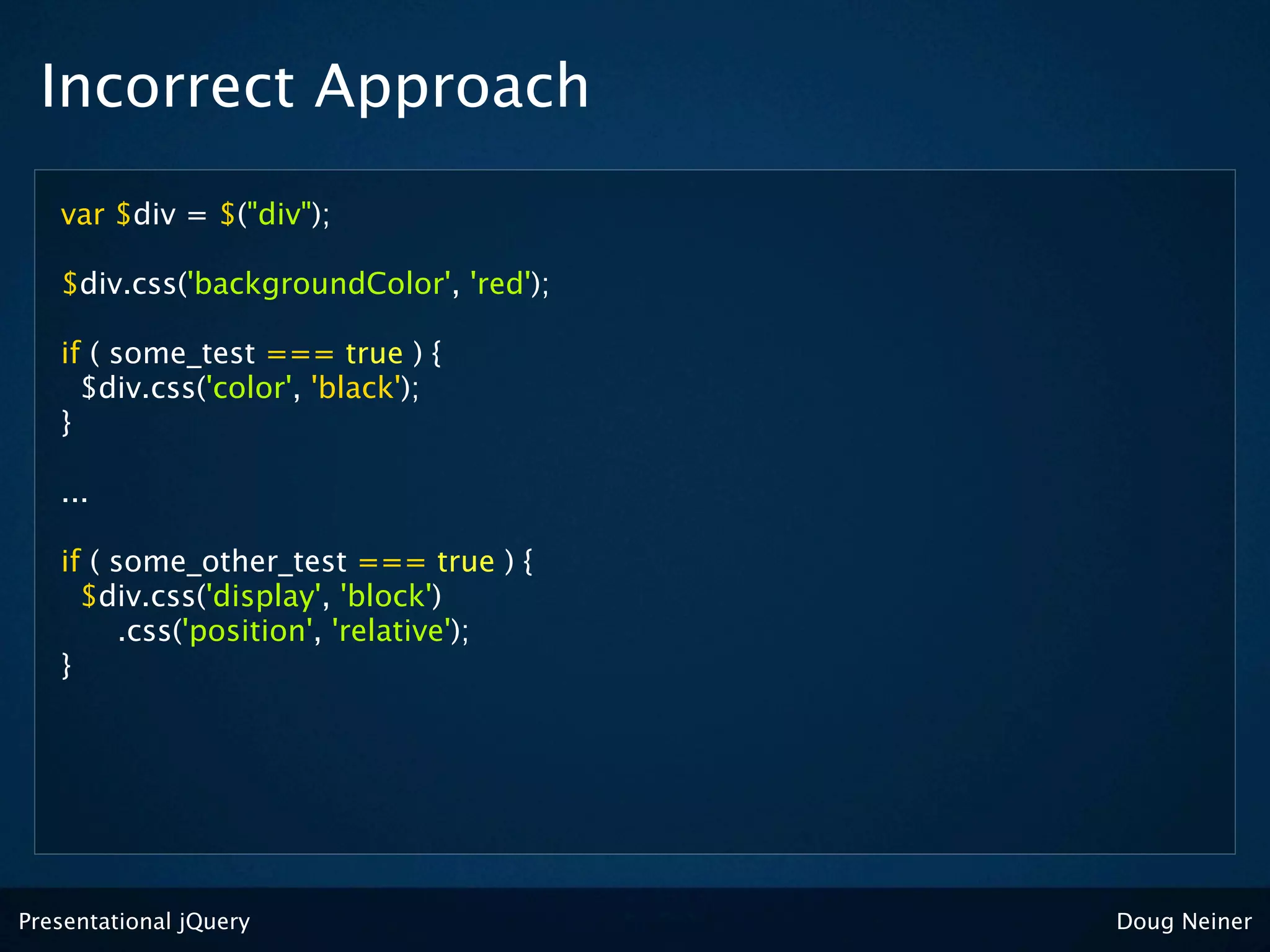 Incorrect Approach
   var $div = $("div");

   $div.css('backgroundColor', 'red');

   if ( some_test === true ) {
     $div.css('color', 'black');
   }

   ...

   if ( some_other_test === true ) {
     $div.css('display', 'block')
         .css('position', 'relative');
   }




Presentational jQuery                    Doug Neiner
 