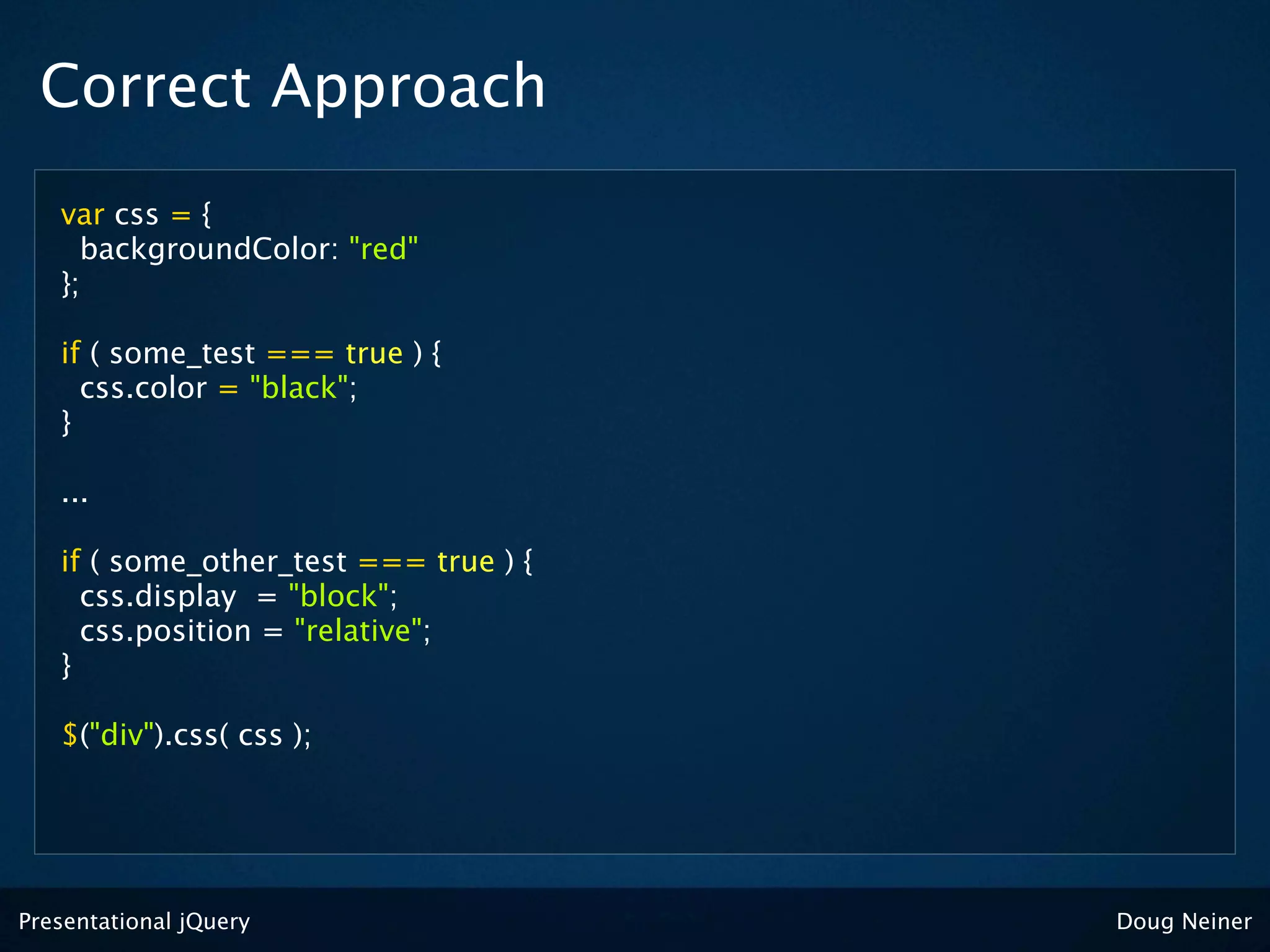 Correct Approach
   var css = {
     backgroundColor: "red"
   };

   if ( some_test === true ) {
     css.color = "black";
   }

   ...

   if ( some_other_test === true ) {
     css.display = "block";
     css.position = "relative";
   }

   $("div").css( css );




Presentational jQuery                  Doug Neiner
 
