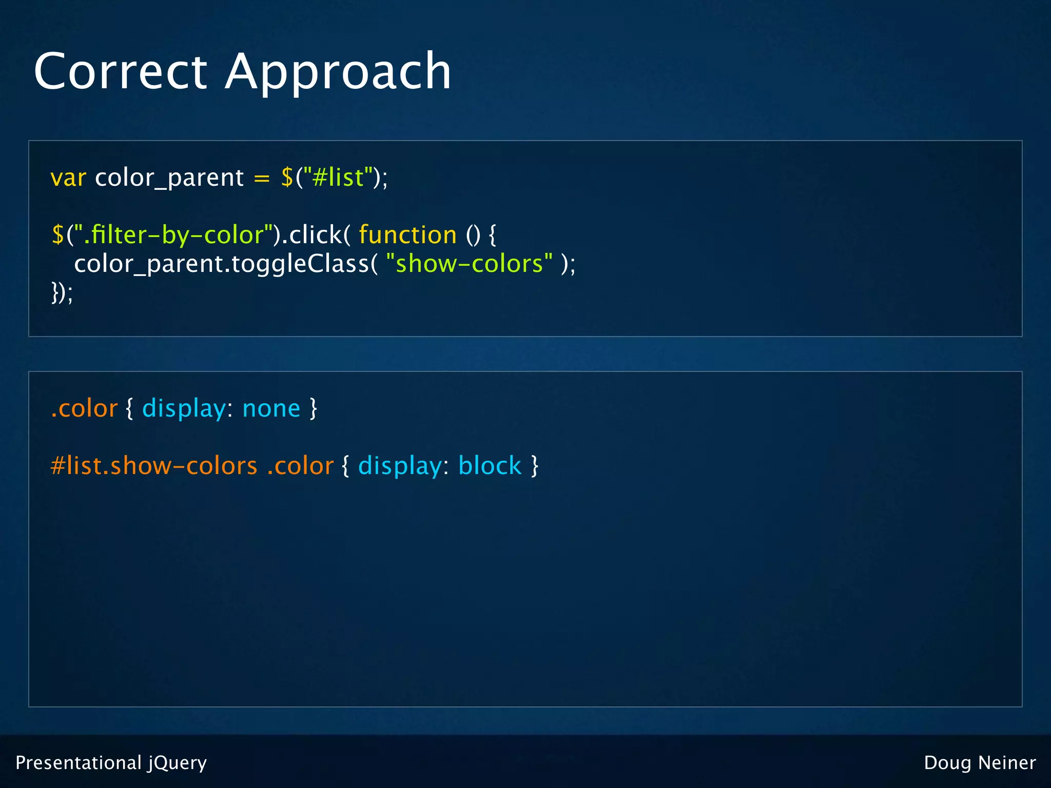 Correct Approach
   var color_parent = $("#list");

   $(".ﬁlter-by-color").click( function () {
      color_parent.toggleClass( "show-colors" );
   });



   .color { display: none }

   #list.show-colors .color { display: block }




Presentational jQuery                              Doug Neiner
 