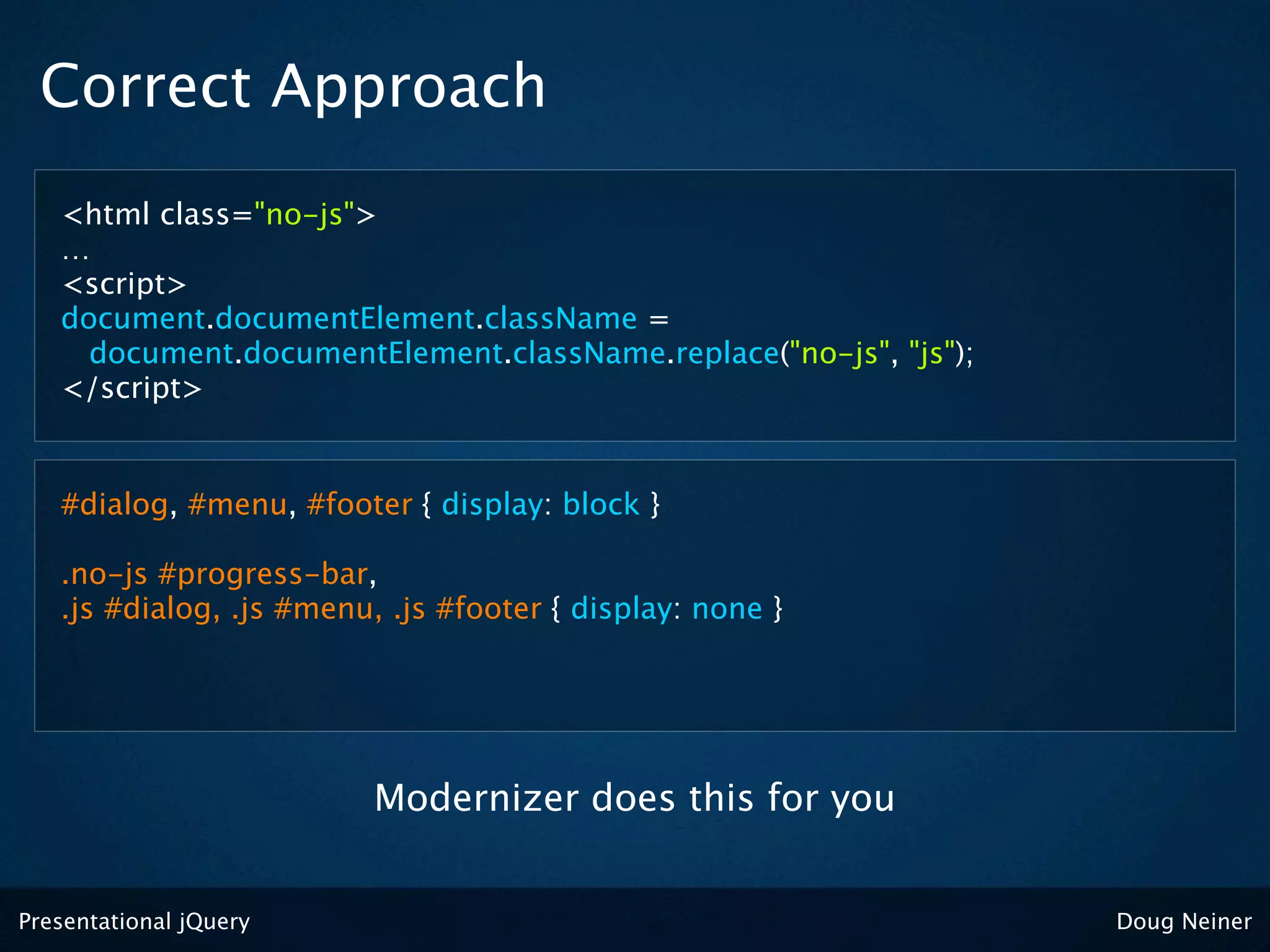 Correct Approach
   <html class="no-js">
   …
   <script>
   document.documentElement.className =
     document.documentElement.className.replace("no-js", "js");
   </script>


   #dialog, #menu, #footer { display: block }

   .no-js #progress-bar,
   .js #dialog, .js #menu, .js #footer { display: none }




                          Modernizer does this for you


Presentational jQuery                                             Doug Neiner
 