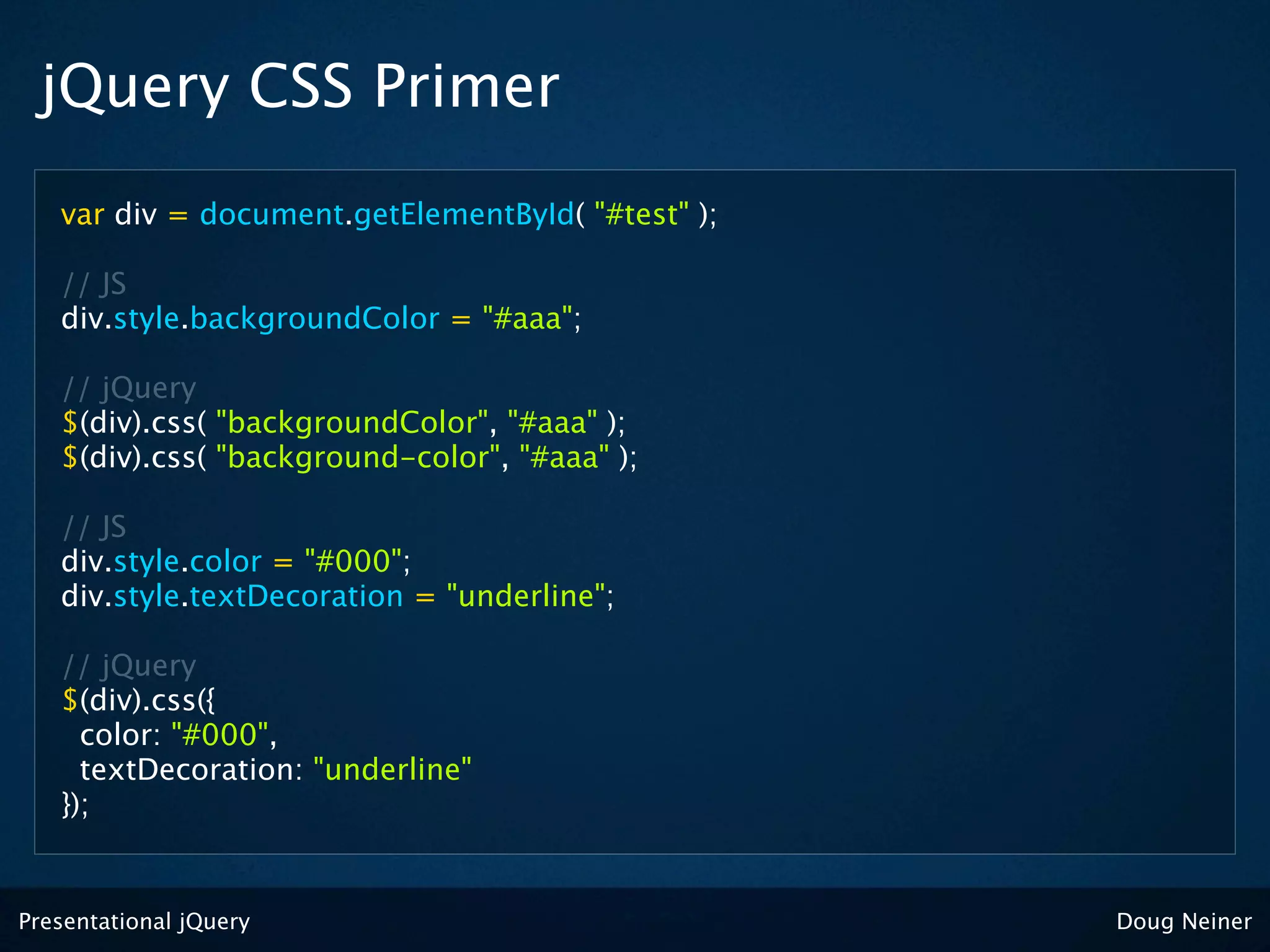 jQuery CSS Primer
   var div = document.getElementById( "#test" );

   // JS
   div.style.backgroundColor = "#aaa";

   // jQuery
   $(div).css( "backgroundColor", "#aaa" );
   $(div).css( "background-color", "#aaa" );

   // JS
   div.style.color = "#000";
   div.style.textDecoration = "underline";

   // jQuery
   $(div).css({
     color: "#000",
     textDecoration: "underline"
   });


Presentational jQuery                              Doug Neiner
 