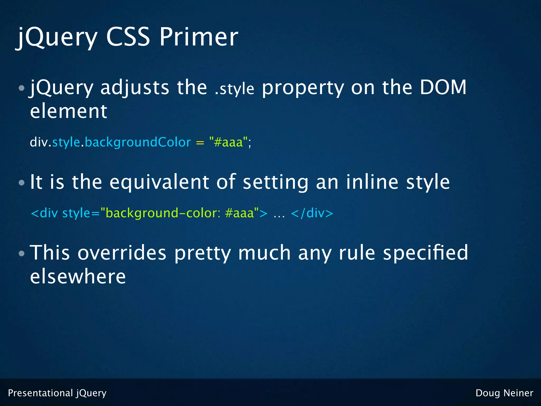jQuery CSS Primer
 • jQuery adjusts the            .style   property on the DOM
    element
    div.style.backgroundColor = "#aaa";


 • It   is the equivalent of setting an inline style
    <div style="background-color: #aaa"> … </div>


 • This  overrides pretty much any rule speciﬁed
    elsewhere




Presentational jQuery                                           Doug Neiner
 