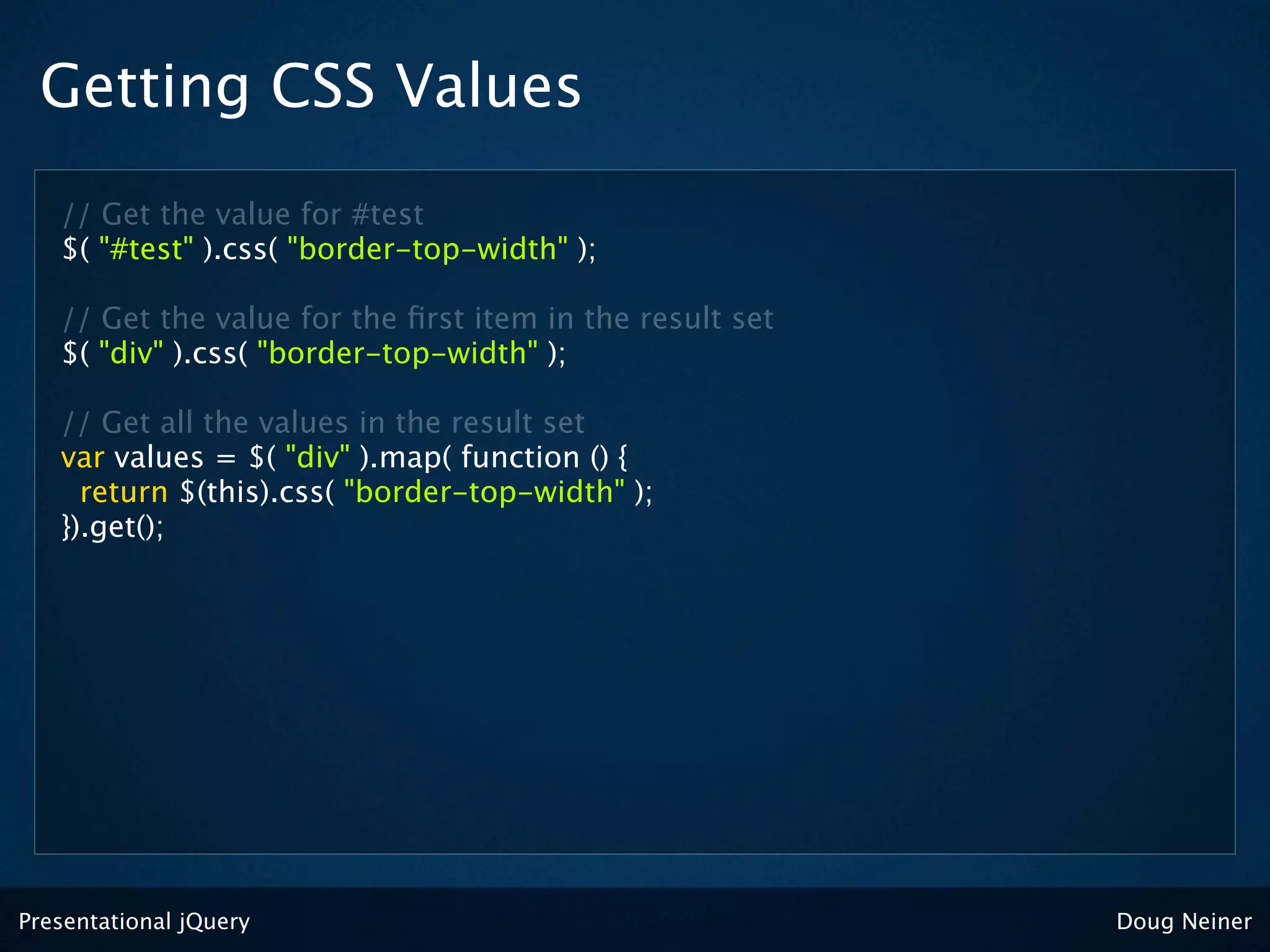 Getting CSS Values
   // Get the value for #test
   $( "#test" ).css( "border-top-width" );

   // Get the value for the ﬁrst item in the result set
   $( "div" ).css( "border-top-width" );

   // Get all the values in the result set
   var values = $( "div" ).map( function () {
     return $(this).css( "border-top-width" );
   }).get();




Presentational jQuery                                     Doug Neiner
 