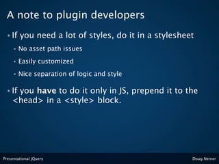 A note to plugin developers
 • If    you need a lot of styles, do it in a stylesheet
     •   No asset path issues
     •   Easily customized
     •   Nice separation of logic and style

 • Ifyou have to do it only in JS, prepend it to the
    <head> in a <style> block.




Presentational jQuery                                  Doug Neiner
 