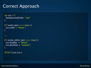 Correct Approach
   var css = {
     backgroundColor: "red"
   };

   if ( some_test === true ) {
     css.color = "black";
   }

   ...

   if ( some_other_test === true ) {
     css.display = "block";
     css.position = "relative";
   }

   $("div").css( css );




Presentational jQuery                  Doug Neiner
 