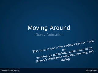 Moving Around
                          jQuery Animation

                                                                   . I will
                                                         ex ercise
                                                   e coding
                                           s a liv                rial on
                                     on wa           e
                         Thi s secti               b        e mate g, and
                                                     ng som queuin
                                             blishi thod,
                                       on pu n me
                            w orking nimatio
                                    's A             sing.
                           jQuery                ea


Presentational jQuery                                              Doug Neiner
 