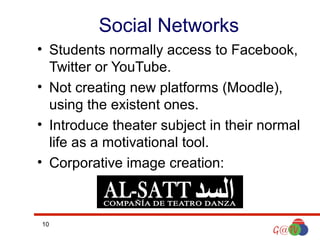 Social Networks
• Students normally access to Facebook,
Twitter or YouTube.
• Not creating new platforms (Moodle),
using the existent ones.
• Introduce theater subject in their normal
life as a motivational tool.
• Corporative image creation:

10

 