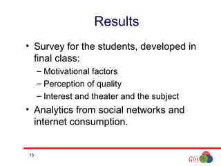 Results
• Survey for the students, developed in
final class:
– Motivational factors
– Perception of quality
– Interest and theater and the subject

• Analytics from social networks and
internet consumption.

13

 