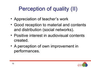 Perception of quality (II)
• Appreciation of teacher’s work
• Good reception to material and contents
and distribution (social networks).
• Positive interest in audiovisual contents
created.
• A perception of own improvement in
performances.
15

 
