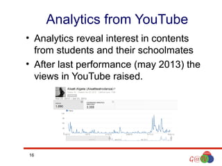 Analytics from YouTube
• Analytics reveal interest in contents
from students and their schoolmates
• After last performance (may 2013) the
views in YouTube raised.

16

 
