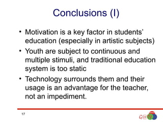 Conclusions (I)
• Motivation is a key factor in students’
education (especially in artistic subjects)
• Youth are subject to continuous and
multiple stimuli, and traditional education
system is too static
• Technology surrounds them and their
usage is an advantage for the teacher,
not an impediment.
17

 