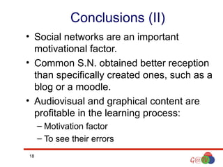 Conclusions (II)
• Social networks are an important
motivational factor.
• Common S.N. obtained better reception
than specifically created ones, such as a
blog or a moodle.
• Audiovisual and graphical content are
profitable in the learning process:
– Motivation factor
– To see their errors
18

 