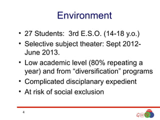 Environment
• 27 Students: 3rd E.S.O. (14-18 y.o.)
• Selective subject theater: Sept 2012June 2013.
• Low academic level (80% repeating a
year) and from “diversification” programs
• Complicated disciplanary expedient
• At risk of social exclusion
4

 