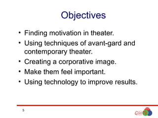 Objectives
• Finding motivation in theater.
• Using techniques of avant-gard and
contemporary theater.
• Creating a corporative image.
• Make them feel important.
• Using technology to improve results.

5

 
