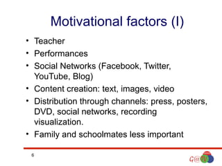 Motivational factors (I)
• Teacher
• Performances
• Social Networks (Facebook, Twitter,
YouTube, Blog)
• Content creation: text, images, video
• Distribution through channels: press, posters,
DVD, social networks, recording
visualization.
• Family and schoolmates less important
6

 
