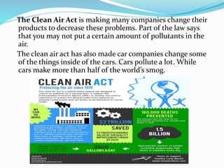 The Clean Air Act is making many companies change their
products to decrease these problems. Part of the law says
that you may not put a certain amount of pollutants in the
air.
The clean air act has also made car companies change some
of the things inside of the cars. Cars pollute a lot. While
cars make more than half of the world’s smog.
 