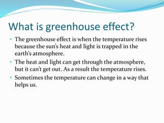What is greenhouse effect?
• The greenhouse effect is when the temperature rises
because the sun’s heat and light is trapped in the
earth’s atmosphere.
• The heat and light can get through the atmosphere,
but it can’t get out. As a result the temperature rises.
• Sometimes the temperature can change in a way that
helps us.
 
