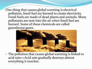 One thing that causes global warming is electrical
pollution, fossil fuel are burned to create electricity.
Fossil fuels are made of dead plants and animals. Many
pollutants are sent into the air when fossil fuel are
burned. Some of these chemicals are called
greenhouse gases.
• The pollution that causes global warming is linked to
acid rain=>Acid rain gradually destroys almost
everything it touches.
 