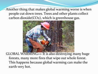 Another thing that makes global warming worse is when
people cut down trees. Trees and other plants collect
carbon dioxide(CO2), which is greenhouse gas.
GLOBAL WARMING=> It is also destroying many huge
forests, many more fires that wipe out whole forest.
This happens because global warming can make the
earth very hot.
 