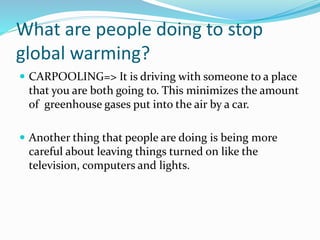 What are people doing to stop
global warming?
 CARPOOLING=> It is driving with someone to a place
that you are both going to. This minimizes the amount
of greenhouse gases put into the air by a car.
 Another thing that people are doing is being more
careful about leaving things turned on like the
television, computers and lights.
 